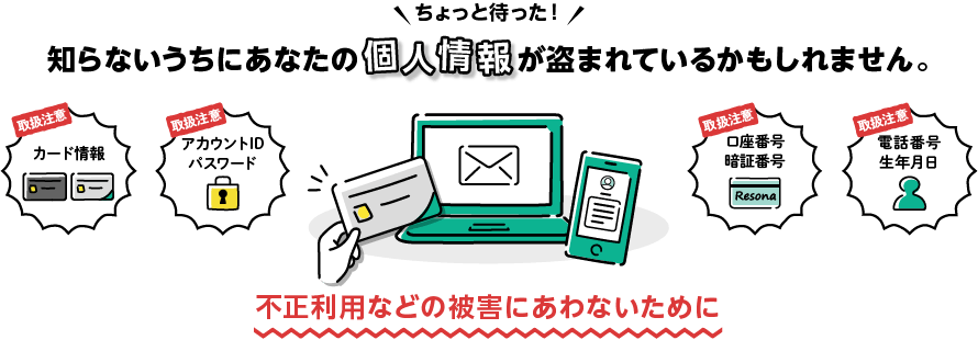 ちょっと待った！知らないうちにあなたの個人情報が盗まれているかもしれません。不正利用などの被害にあわないために