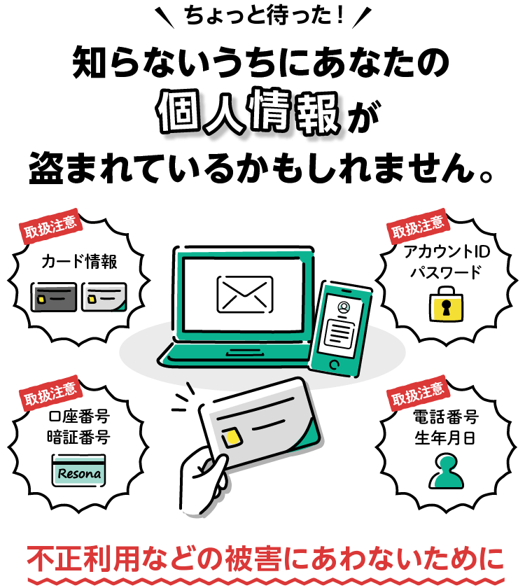 ちょっと待った！知らないうちにあなたの個人情報が盗まれているかもしれません。不正利用などの被害にあわないために