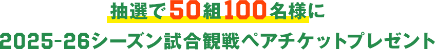 抽選で50組100名様に2025-26シーズン試合観戦ペアチケットプレゼント
