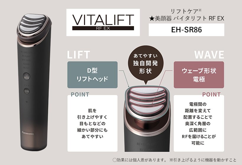 リフトケア※美顔器 バイタリフト RF EX EH-SR86 あてやすい独自開発形状 D型リフトヘッド 肌を引き上げやすく目元などの細かい部分にもあてやすい ウェーブ形状電極 電極間の距離を変えて配置することで奥深く角層の広範囲にRFを届けることが可能に 効果には個人差があります。※引き上げるように機器を動かすこと