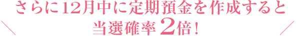 さらに12月中に定期預金を作成すると当選確率2倍！