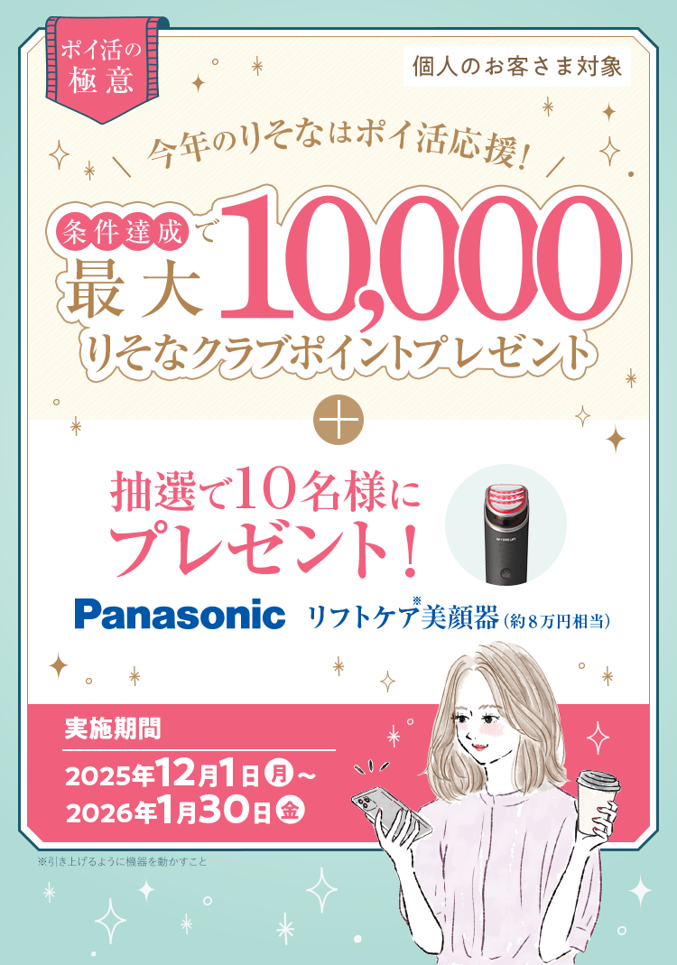 個人のお客さま対象 ポイ活の極意 今年のりそなはポイ活応援！条件達成で最大10,000りそなクラブポイントプレゼント+抽選で10名様にプレゼント！Panasonicリフトケア美顔器（約8万円相当）実施期間：2025年12月1日（月）～2026年1月30日（金）※引き上げるように機器を動かすこと