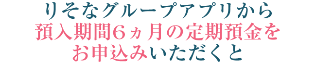 りそなグループアプリから預入期間6ヵ月の定期預金をお申込みいただくと