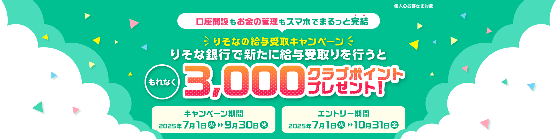 個人のお客さま対象 口座開設もお金の管理もスマホでまるっと完結 りそなの給与受取キャンペーン りそな銀行で新たに給与受取りを行うと もれなく3000クラブポイントプレゼント! キャンペーン期間 2025年7月1日火曜日～9月30日火曜日 エントリー期間 2025年7月1日火曜日～10月31日金曜日
