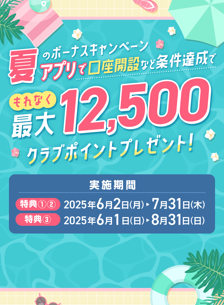 夏のボーナスキャンペーン アプリで口座開設など条件達成で もれなく最大12500クラブポイントプレゼント! 実施期間 特典①②2025年6月2日～7月31日 特典③2025年6月1日～8月31日