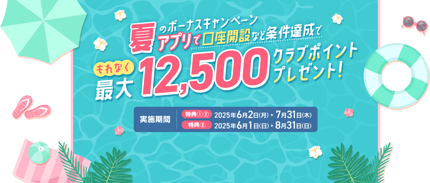 夏のボーナスキャンペーン アプリで口座開設など条件達成で もれなく最大12500クラブポイントプレゼント! 実施期間 特典①②2025年6月2日～7月31日 特典③2025年6月1日～8月31日