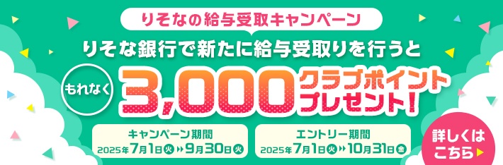 りそなの給与受取キャンペーン りそな銀行で新たに給与受取りを行うともれなく3,000クラブポイントプレゼント！ キャンペーン期間 2025年7月1日（火）から9月30日（火）まで エントリー期間 2025年7月1日（火）から10月31日（金）まで 詳しくはこちら