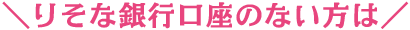 ＼りそな銀行口座のない方は／
