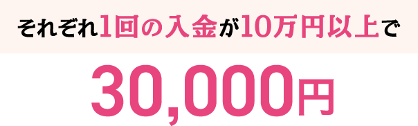 それぞれ1回の入金が10万円以上で30,000円