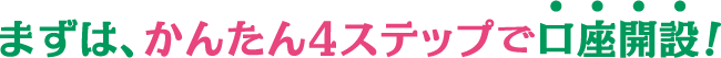 まずは、かんたん4ステップで口座開設！