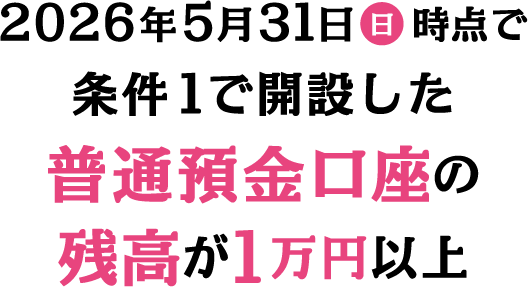 2026年5月31日 日 時点で条件1で開設した普通預金口座の残高が1万円以上