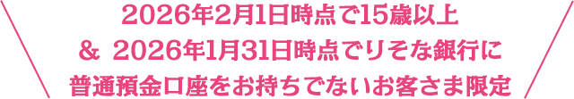 2026年2月1日時点で15歳以上＆2026年1月31日時点でりそな銀行に普通預金口座をお持ちでないお客さま限定