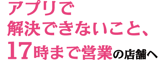 アプリで解決できないこと、17時まで営業の店舗へ