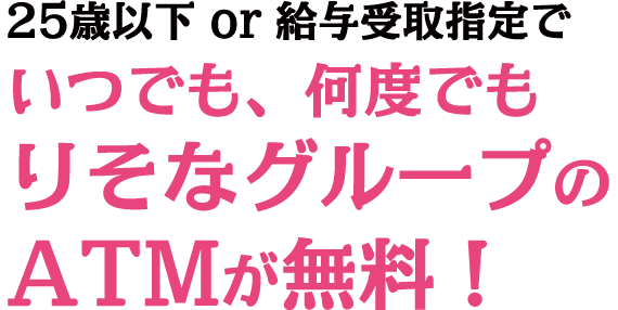 25歳以下or給与受取指定でいつでも、何度でもりそなグループのATMが無料！