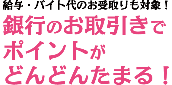 給与・バイト代のお受取りも対象！銀行のお取引きでポイントがどんどんたまる！