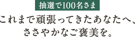 抽選で100名さま これまで頑張ってきたあなたへ、ささやかなご褒美を。
