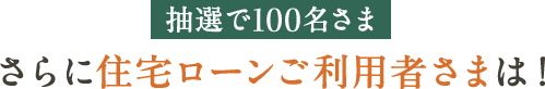 抽選で100名さま さらに住宅ローンご利用者さまは！