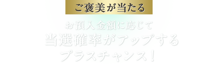 ご褒美が当たる お預入金額に応じて当選確率がアップするプラスチャンス！