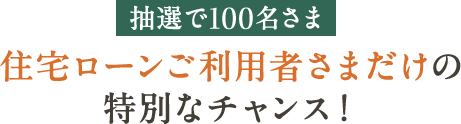 抽選で100名さま 住宅ローンご利用者さまだけの特別なチャンス！