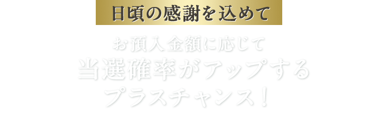 日頃の感謝を込めて お預入金額に応じて当選確率がアップするプラスチャンス！