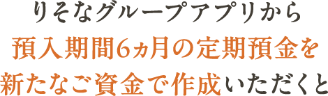 りそなグループアプリから預入期間6ヵ月の定期預金を新たな資金で作成いただくと