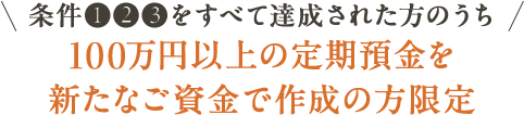 条件①②③をすべて達成された方のうち 100万円以上の定期預金を新たなご資金で作成の方限定