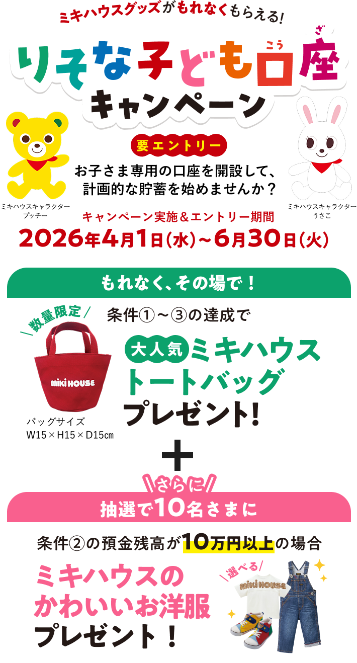 ミキハウスグッズがもれなくもらえる！りそな子ども口座キャンペーン！お子さま専用の口座を開設して、計画的な貯蓄を始めませんか？キャンペーン実施＆エントリー期間2026年4月1日（水）～6月30日（火）条件達成でミキハウストートバッグプレゼント！さらに抽選で10名さまにミキハウスのかわいいお洋服プレゼント！