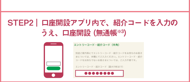 STEP2 口座開設アプリ内で、紹介コードを入力のうえ、口座開設（無通帳※2）