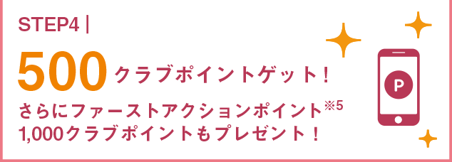 STEP4 500クラブポイントゲット!さらにファーストアクションポイント※4 1,000クラブポイントもプレゼント！