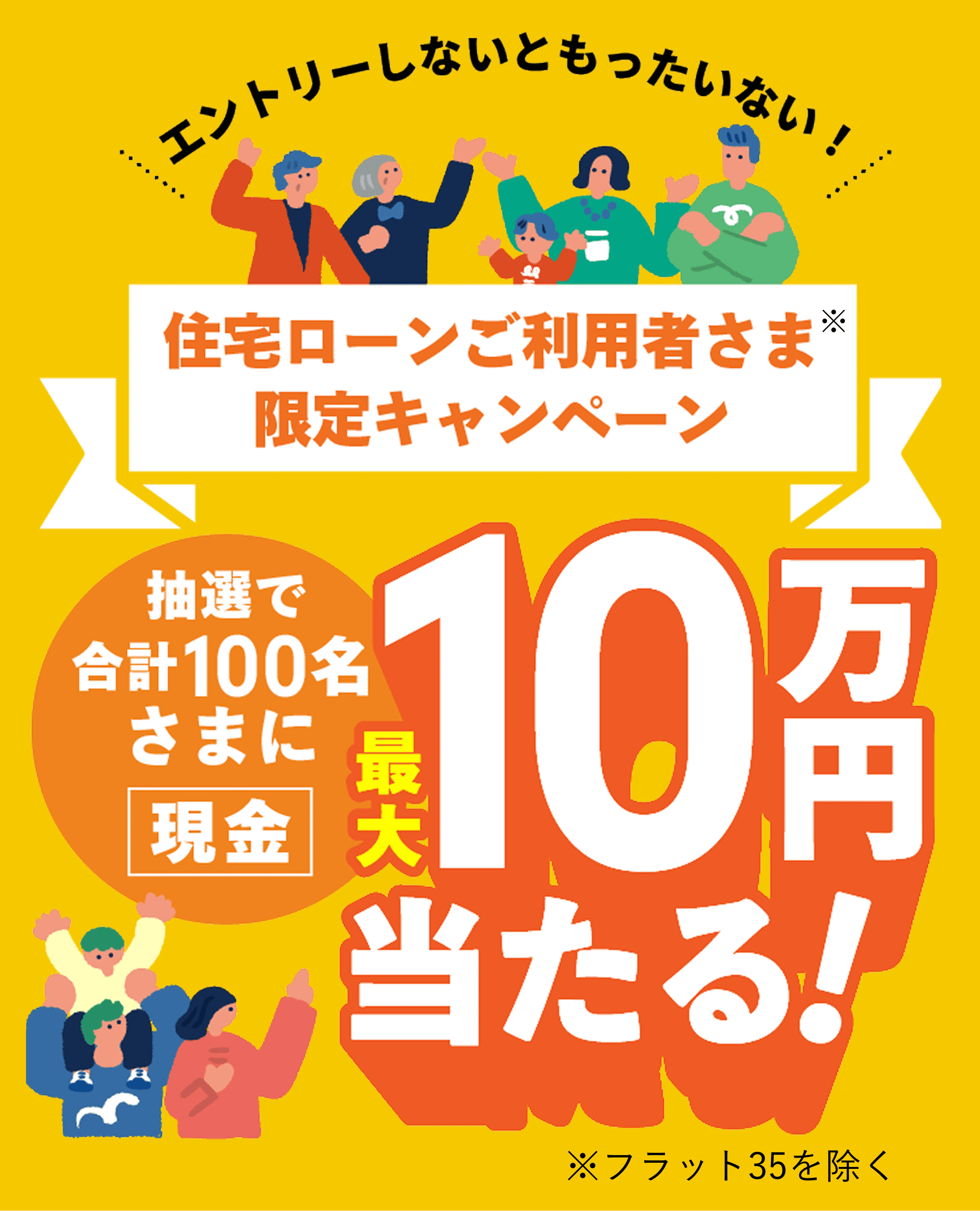 エントリーしないともったいない！ 住宅ローンご利用者さま※ 限定キャンペーン 抽選で合計100名さまに 現金 最大10万円当たる！ ※フラット35を除く