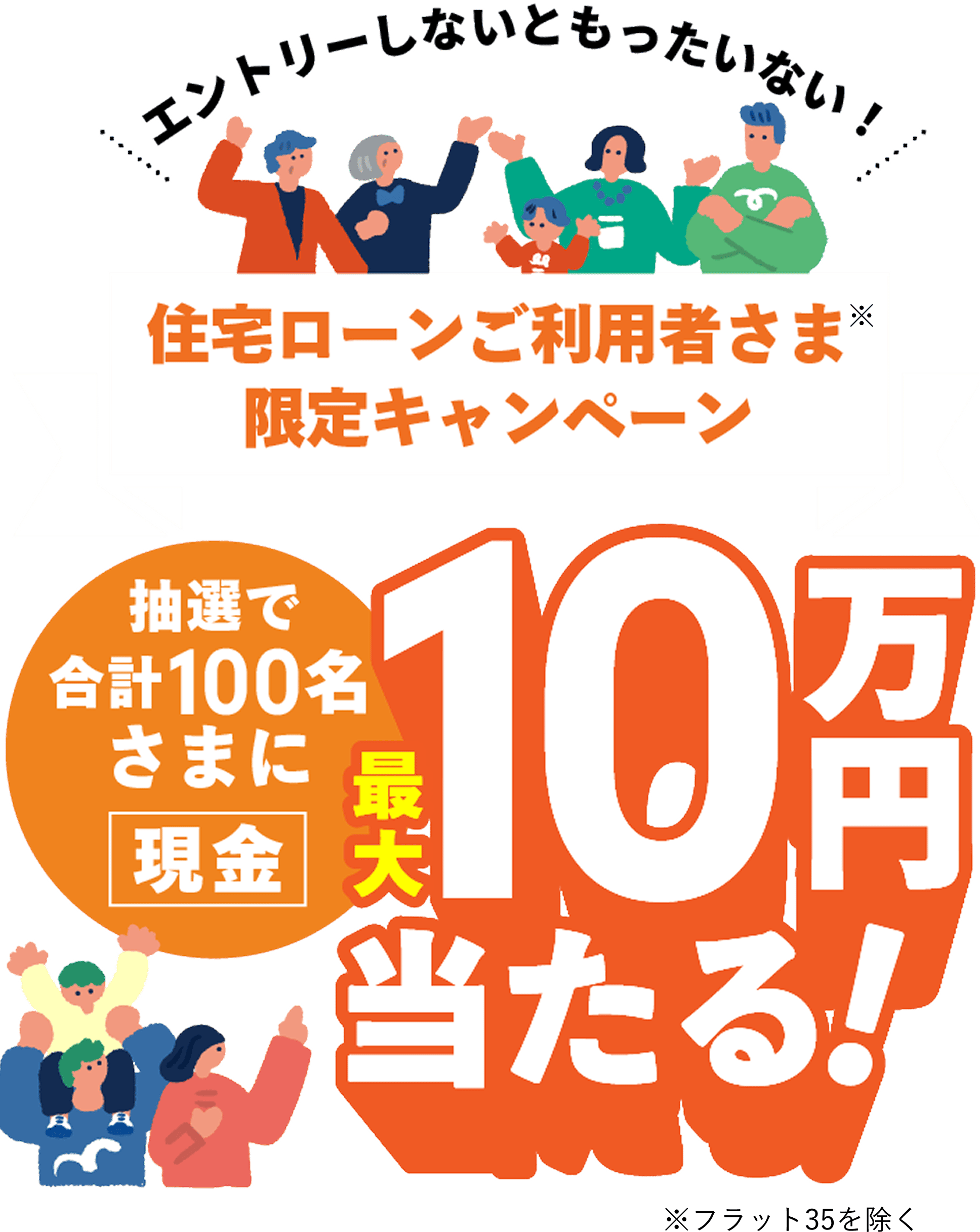 エントリーしないともったいない！ 住宅ローンご利用者さま※ 限定キャンペーン 抽選で合計100名さまに 現金 最大10万円当たる！ ※フラット35を除く