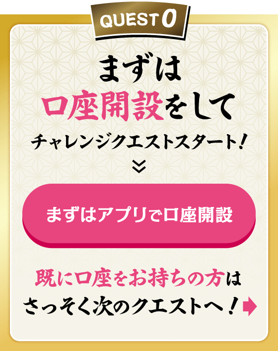 QUEST0 まずは口座開設をしてチャレンジクエストスタート！ まずはアプリで口座開設 既に口座をお持ちの方はさっそく次のクエストへ！