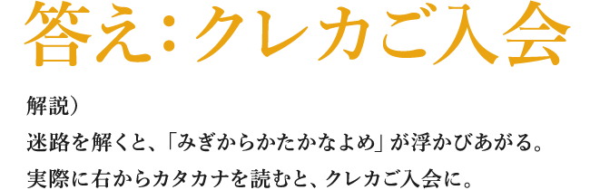 答え：クレカご入会 解説）迷路を解くと、「みぎからかたかなよめ」が浮かびあがる。実際に右からカタカナを読むと、クレカご入会に。
