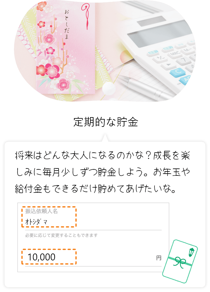 小学校の入学式 将来はどんな大人になるのかな?成長を楽しみに毎月少しずつ貯金しよう。お年玉や給付金もできるだけ貯めてあげたいな。 振込依頼人名オトシダマ 必要に応じて変更することもできます 10,000円