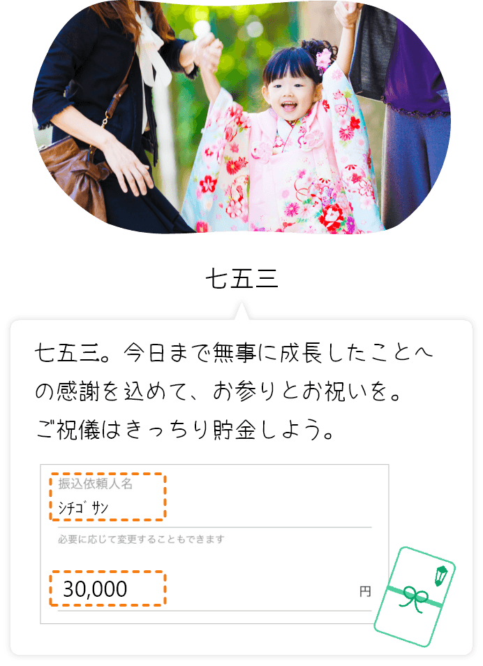 七五三 七五三。今日まで無事に成長したことへの感謝を込めて、お参りとお祝いを。ご祝儀はきっちり貯金しよう。 振込依頼人名シチゴサン 必要に応じて変更することもできます 30,000円