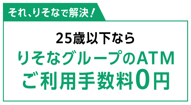 それ、りそなで解決！ 25歳以下ならりそなグループのATMご利用手数料0円