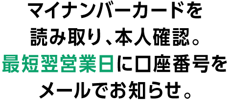 マイナンバーカードを読み取り、本人確認。最短翌営業日に口座番号をメールでお知らせ。