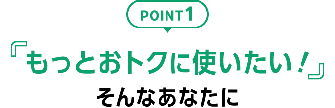 POINT1 「もっとおトクに使いたい！」そんなあなたに