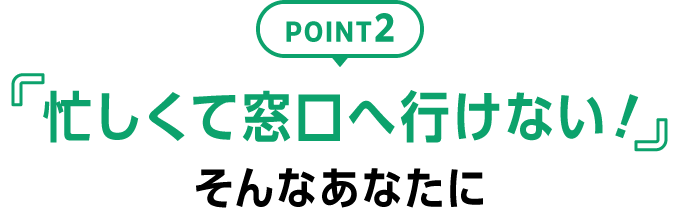 POINT2 「忙しくて窓口へ行けない！」そんなあなたに