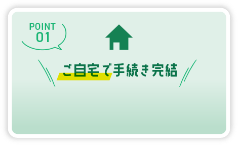 POINT01 ご自宅で手続き完結