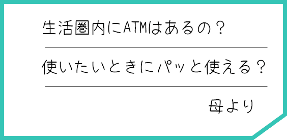 生活圏内にATMはあるの？ 使いたいときにパッと使える？ 母より