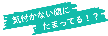 気付かない間にたまってる！？