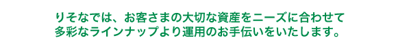 りそなでは、お客さまの大切な資産をニーズに合わせて多彩なラインナップより運用のお手伝いをいたします。