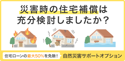 災害時の住宅補償は充分検討しましたか？ 住宅ローンの最大50%を免除！ 自然災害サポートオプション