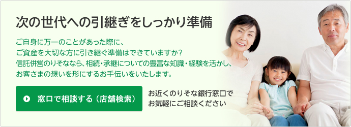 次の世代への引継ぎをしっかり準備ご自身に万一のことがあった時に、ご資産を大切な方に引き継ぐ準備はできていますか?信託併営のりそななら、相続・承継についての豊富な知見から、お客様の想いを形にするお手伝いをいたします。窓口で相談する(店舗検索)お近くのりそな銀行窓口でお気軽にご相談ください
