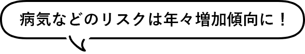 病気などのリスクは年々増加傾向に！