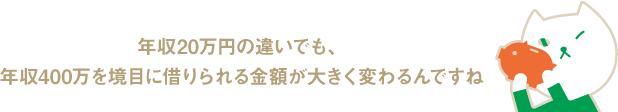 年収20万円の違いでも、年収400万を境目に借りられる金額が大きく変わるんですね
