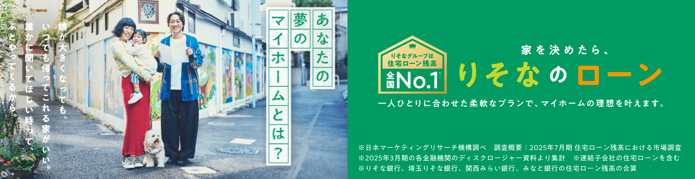 あなたの夢のマイホームとは?　娘が大きくなってもいつでも帰ってこれる家がいい。誰かに聞いてほしい時ってふとやってくるから。りそなグループは住宅ローン残高全国No.1　家を決めたら、りそなのローン　一人ひとりに合わせた柔軟なプランで、マイホームの理想を叶えます。※日本マーケティングリサーチ機構調べ　調査概要：2025年7月期 住宅ローン残高における市場調査　※2025年3月期の各金融機関のディスクロージャー資料より集計　※連結子会社の住宅ローンを含む　※りそな銀行、埼玉りそな銀行、関西みらい銀行、みなと銀行の住宅ローン残高の合算