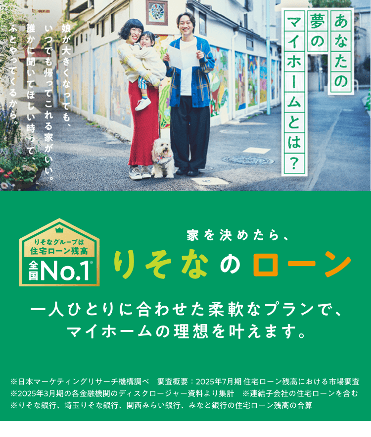 あなたの夢のマイホームとは?　娘が大きくなってもいつでも帰ってこれる家がいい。誰かに聞いてほしい時ってふとやってくるから。りそなグループは住宅ローン残高全国No.1　家を決めたら、りそなのローン　一人ひとりに合わせた柔軟なプランで、マイホームの理想を叶えます。※日本マーケティングリサーチ機構調べ　調査概要：2025年7月期 住宅ローン残高における市場調査　※2025年3月期の各金融機関のディスクロージャー資料より集計　※連結子会社の住宅ローンを含む　※りそな銀行、埼玉りそな銀行、関西みらい銀行、みなと銀行の住宅ローン残高の合算