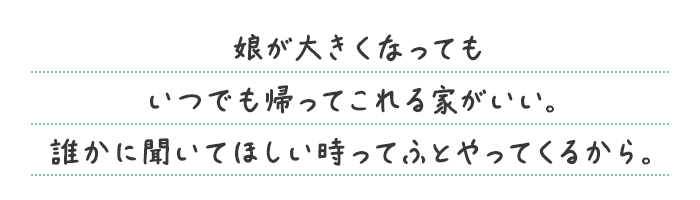 娘が大きくなってもいつでも帰ってこれる家がいい。誰かに聞いてほしい時ってふとやってくるから。